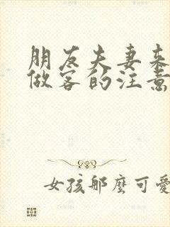 朋友夫妻来我家做客的注意事项