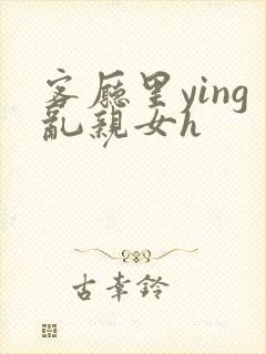 客厅里ying乱亲女h