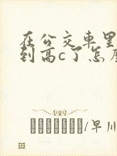 在公交车里c弄到高c了怎么办