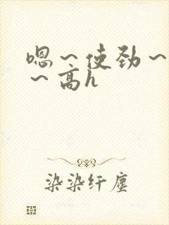 嗯~使劲~别停~高h