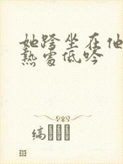 她跨坐在他的炽热处低吟
