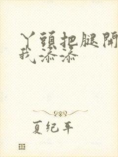 丫头把腿开大让我添添