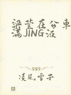 梁莹在公车被灌满JING液