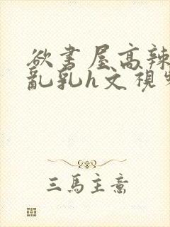 欲书屋高辣h文乱乳h文视频封面