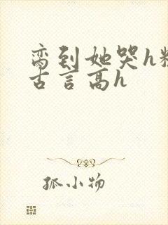 脔到她哭h粗话古言高h