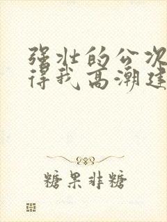强壮的公次次弄得我高潮建国