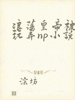 浪荡皇帝被多人玩弄np小说