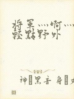 将军灬啊灬啊灬轻点野外