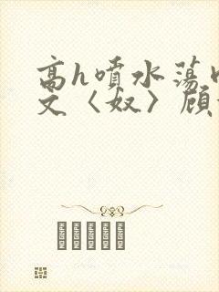 高h喷水荡肉欲文〈奴〉顾依依