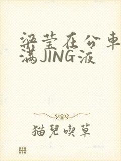 梁莹在公车被灌满JING液