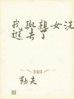 我与亲女洗澡时进去了