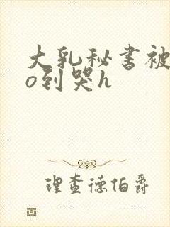 大乳秘书被cao到哭h