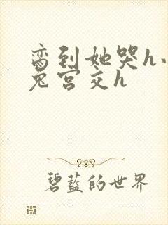 脔到她哭h小白兔宫交h