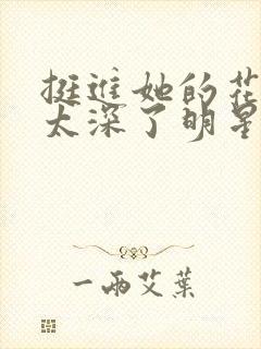 挺进她的花苞啊太深了明星小说