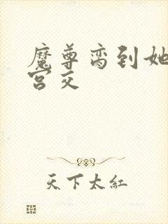 魔尊脔到她哭h宫交