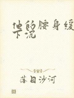 他的腰身缓慢的下沉