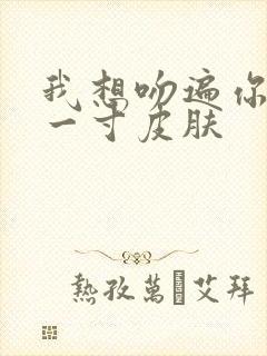我想吻遍你的每一寸皮肤