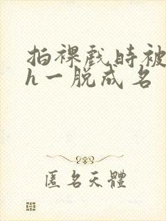 拍裸戏时被c了h一脱成名