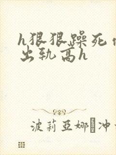 h狠狠躁死你h出轨高h