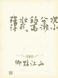 强壮的公次次弄得我高潮小说