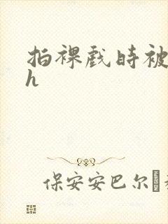 拍裸戏时被c了h