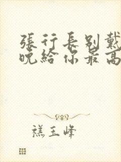 张行长别戴了今晚给你最高的待遇