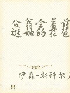 公翁含着前面挺进她的花苞