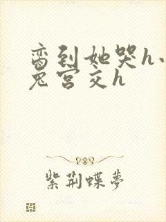 脔到她哭h小白兔宫交h