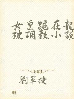 女皇跪在龙椅前被调教小说