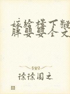 嫁给楼下糙汉后胖婴婴全文免费阅读