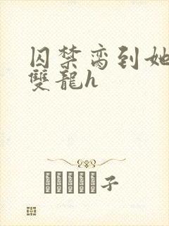 囚禁脔到她哭h双龙h