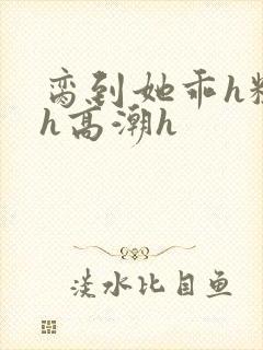 脔到她乖h粗话h高潮h