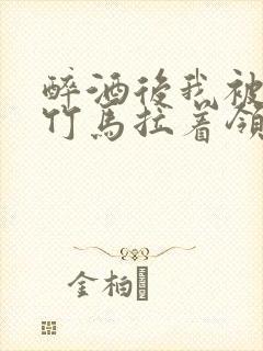 醉酒后我被青梅竹马拉着领证了