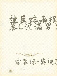 被巨蛇两根强制暴C灌满男男漫画