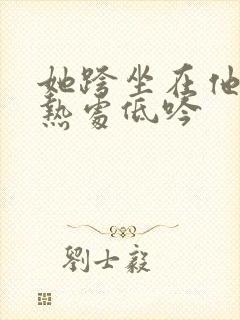 她跨坐在他的炽热处低吟