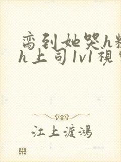 脔到她哭h粗话h上司1v1视频