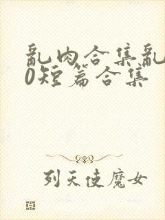 乱肉合集乱500短篇合集