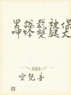 男总裁被保镖c呻吟双腿大张bl