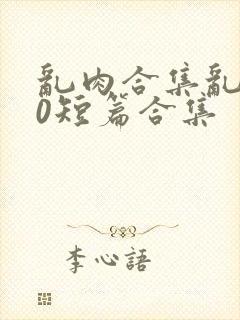 乱肉合集乱500短篇合集