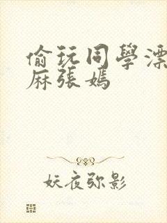 偷玩同学漂亮麻麻张嫣