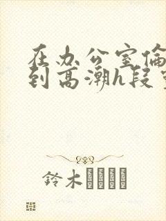 在办公室伦流澡到高潮h段灵兮封面