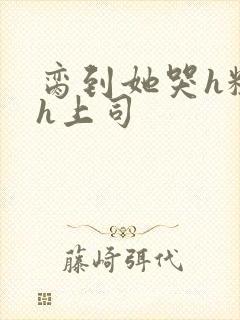 脔到她哭h粗话h上司