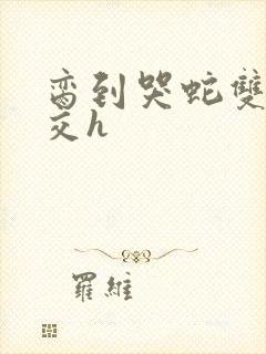 脔到哭蛇双根宫交h