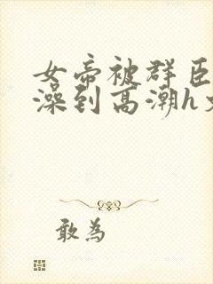 女帝被群臣伦流澡到高潮h文