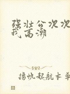 强壮公次次弄得我高潮封面