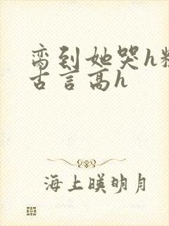 脔到她哭h粗话古言高h