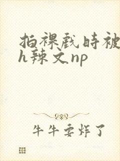 拍裸戏时被c了h辣文np