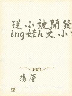 从小被开发成ying娃h文小说