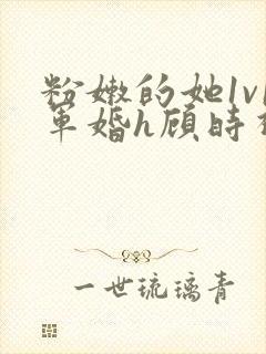 粉嫩的她1v1军婚h顾时视频