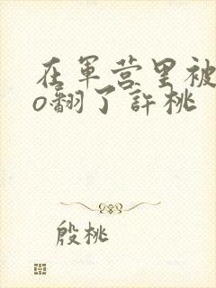 在军营里被cao翻了许桃
